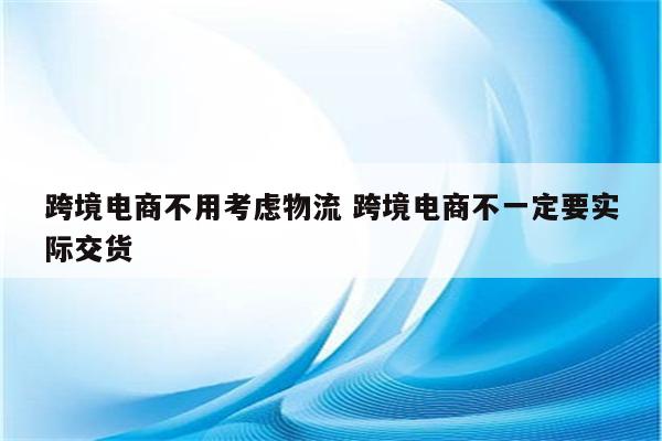 跨境电商不用考虑物流 跨境电商不一定要实际交货