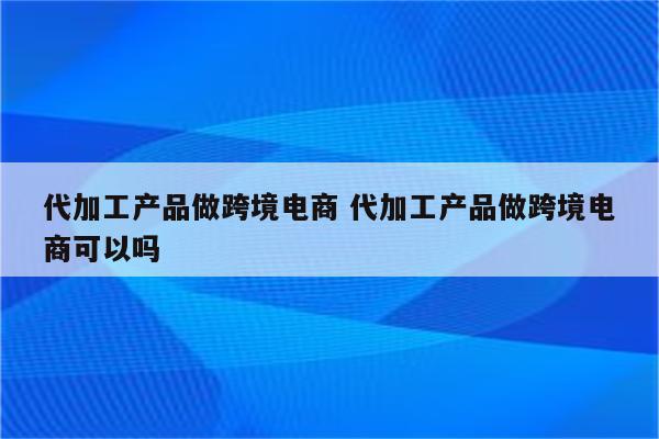 代加工产品做跨境电商 代加工产品做跨境电商可以吗