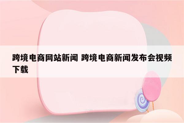 跨境电商网站新闻 跨境电商新闻发布会视频下载
