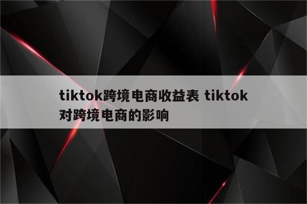 tiktok跨境电商收益表 tiktok对跨境电商的影响