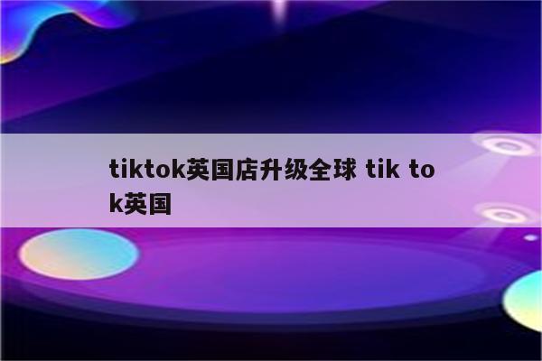 tiktok英国店升级全球 tik tok英国