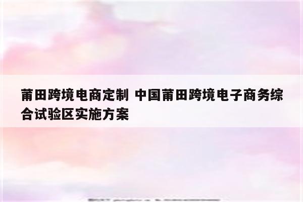 莆田跨境电商定制 中国莆田跨境电子商务综合试验区实施方案