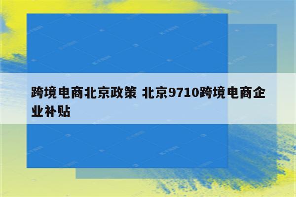 跨境电商北京政策 北京9710跨境电商企业补贴