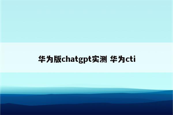 华为版chatgpt实测 华为cti