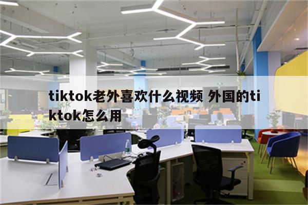 tiktok老外喜欢什么视频 外国的tiktok怎么用