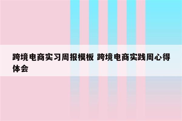跨境电商实习周报模板 跨境电商实践周心得体会