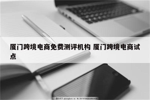 厦门跨境电商免费测评机构 厦门跨境电商试点