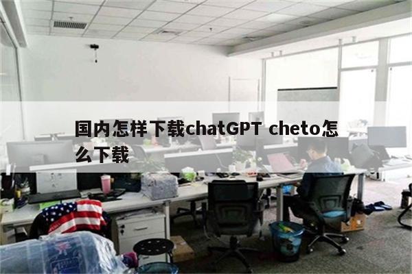 国内怎样下载chatGPT cheto怎么下载