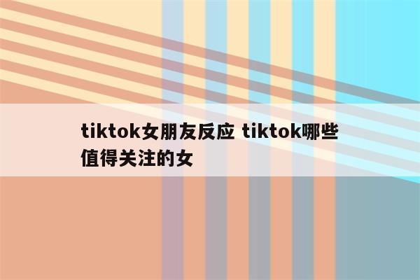 tiktok女朋友反应 tiktok哪些值得关注的女