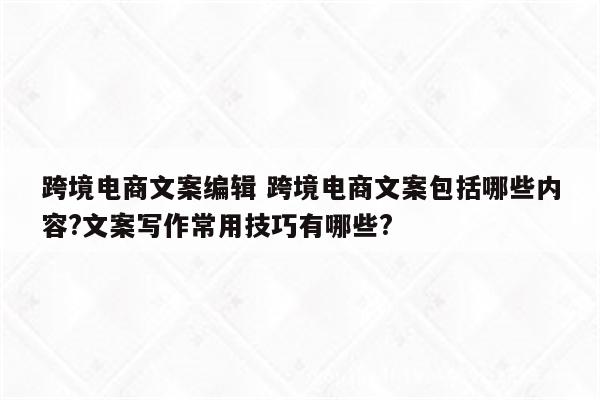 跨境电商文案编辑 跨境电商文案包括哪些内容?文案写作常用技巧有哪些?