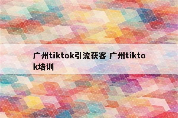 广州tiktok引流获客 广州tiktok培训