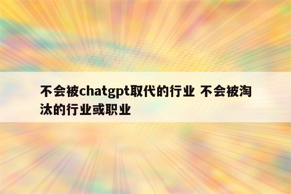 不会被chatgpt取代的行业 不会被淘汰的行业或职业