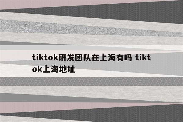 tiktok研发团队在上海有吗 tiktok上海地址