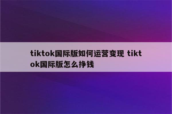 tiktok国际版如何运营变现 tiktok国际版怎么挣钱