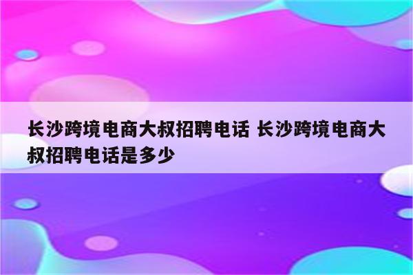 长沙跨境电商大叔招聘电话 长沙跨境电商大叔招聘电话是多少