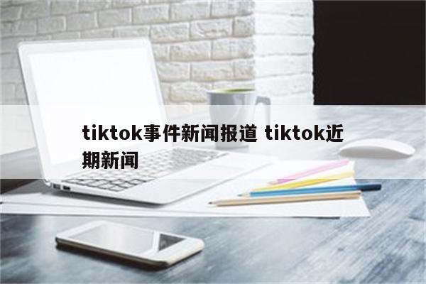 tiktok事件新闻报道 tiktok近期新闻