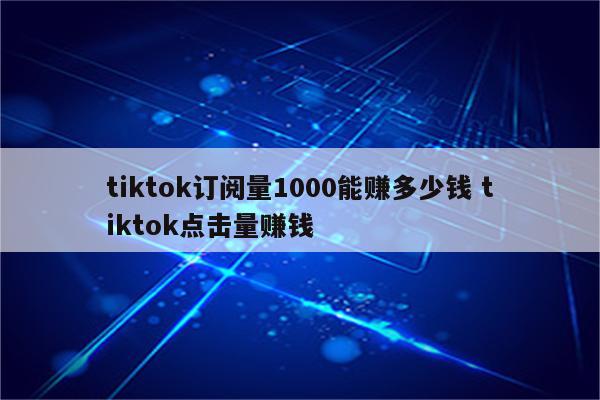 tiktok订阅量1000能赚多少钱 tiktok点击量赚钱