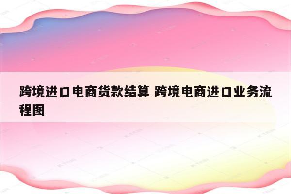 跨境进口电商货款结算 跨境电商进口业务流程图