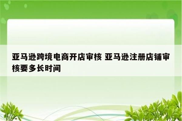 亚马逊跨境电商开店审核 亚马逊注册店铺审核要多长时间