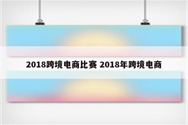 2018跨境电商比赛 2018年跨境电商