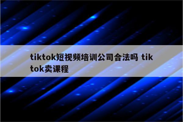 tiktok短视频培训公司合法吗 tiktok卖课程