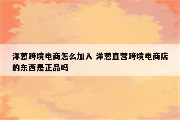 洋葱跨境电商怎么加入 洋葱直营跨境电商店的东西是正品吗