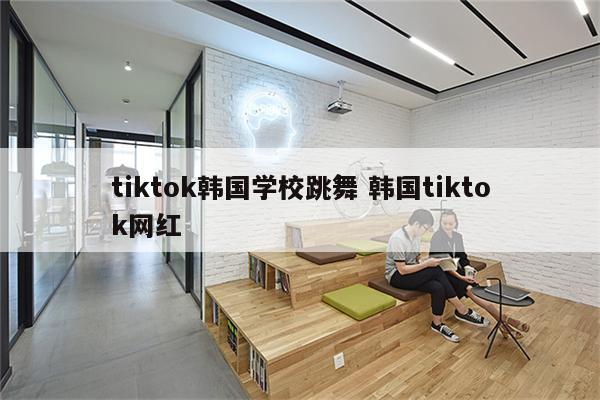 tiktok韩国学校跳舞 韩国tiktok网红