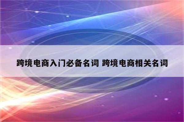 跨境电商入门必备名词 跨境电商相关名词