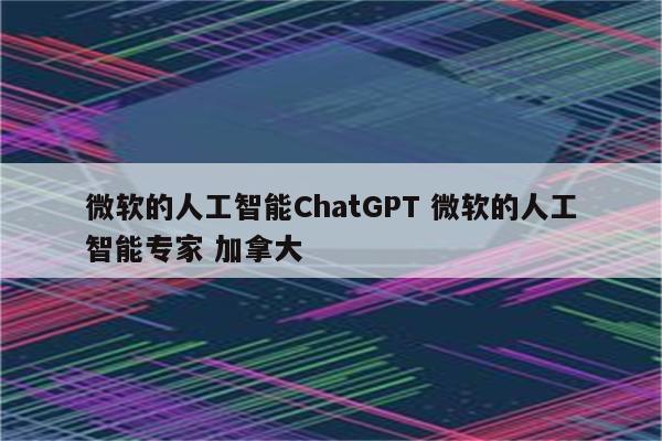 微软的人工智能ChatGPT 微软的人工智能专家 加拿大