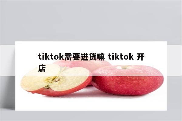 tiktok需要进货嘛 tiktok 开店