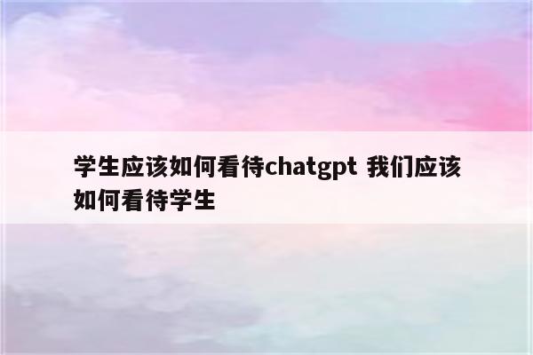 学生应该如何看待chatgpt 我们应该如何看待学生