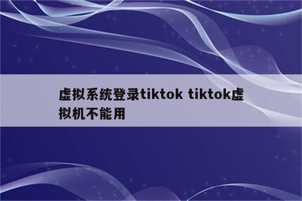 虚拟系统登录tiktok tiktok虚拟机不能用