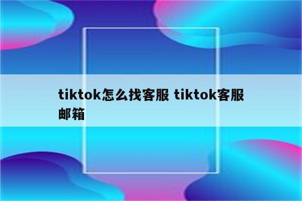 tiktok怎么找客服 tiktok客服邮箱