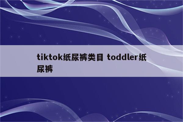 tiktok纸尿裤类目 toddler纸尿裤