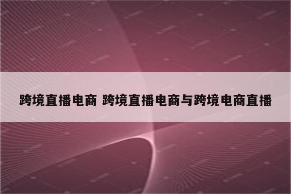 跨境直播电商 跨境直播电商与跨境电商直播