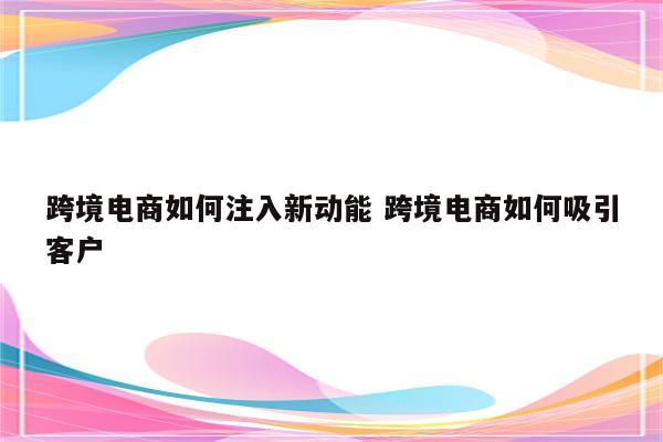 跨境电商如何注入新动能 跨境电商如何吸引客户