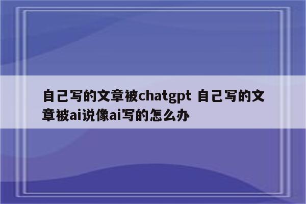 自己写的文章被chatgpt 自己写的文章被ai说像ai写的怎么办