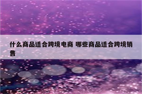 什么商品适合跨境电商 哪些商品适合跨境销售