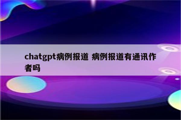 chatgpt病例报道 病例报道有通讯作者吗