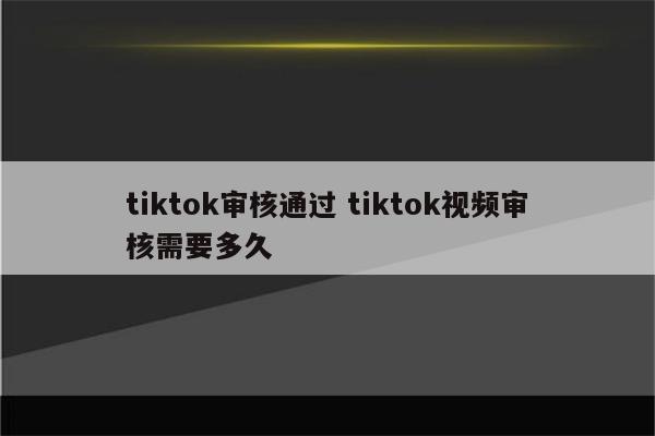tiktok审核通过 tiktok视频审核需要多久