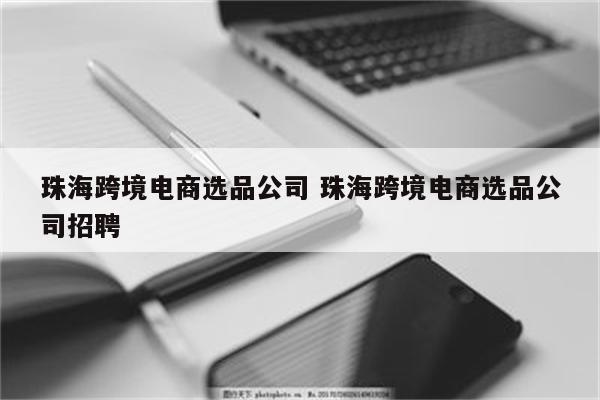 珠海跨境电商选品公司 珠海跨境电商选品公司招聘