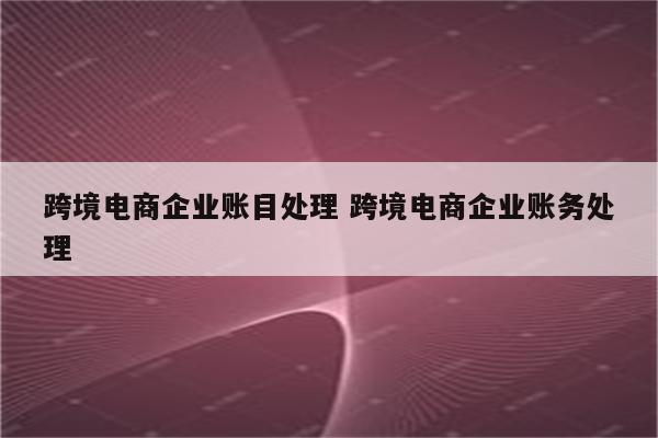 跨境电商企业账目处理 跨境电商企业账务处理
