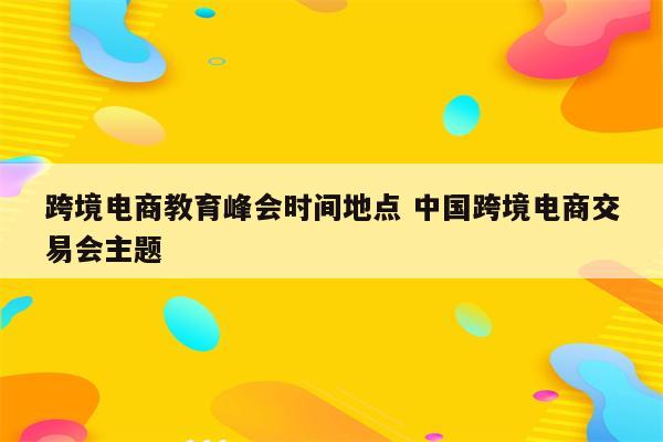 跨境电商教育峰会时间地点 中国跨境电商交易会主题
