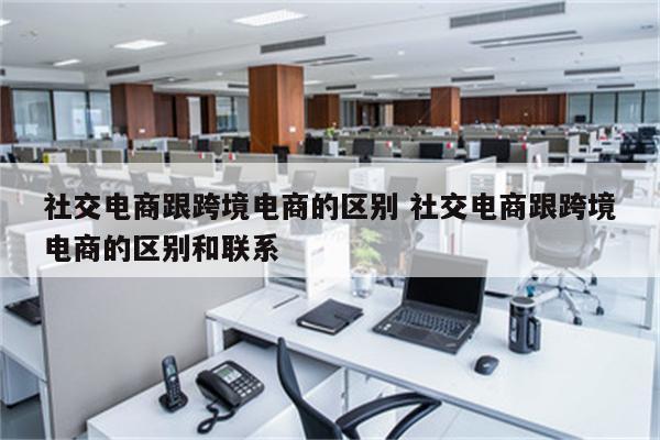 社交电商跟跨境电商的区别 社交电商跟跨境电商的区别和联系
