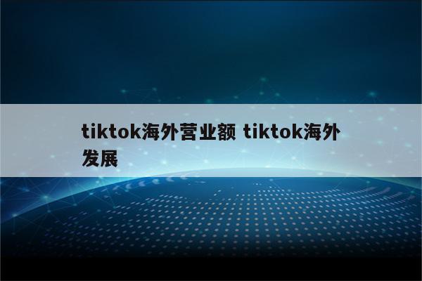 tiktok海外营业额 tiktok海外发展