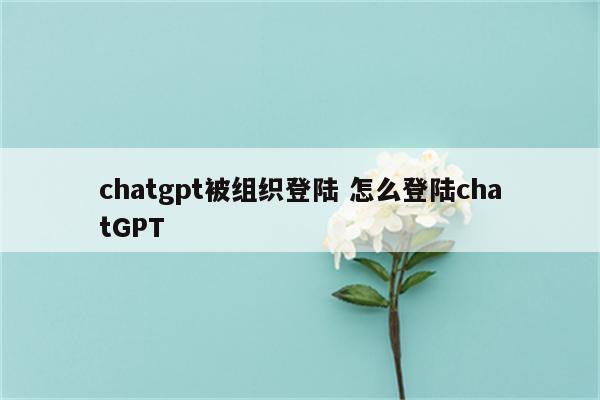 chatgpt被组织登陆 怎么登陆chatGPT