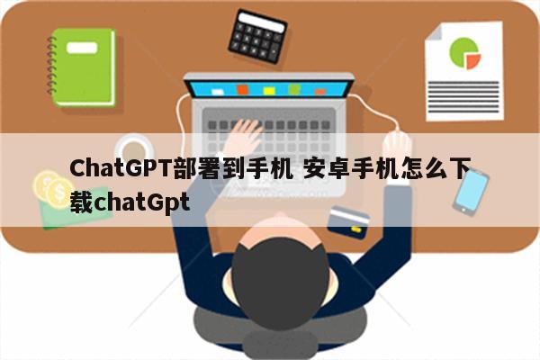 ChatGPT部署到手机 安卓手机怎么下载chatGpt