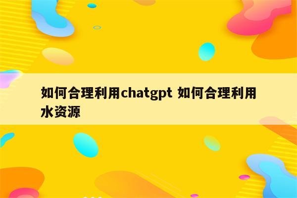如何合理利用chatgpt 如何合理利用水资源