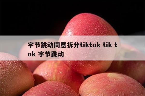 字节跳动同意拆分tiktok tik tok 字节跳动