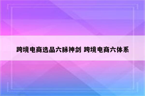 跨境电商选品六脉神剑 跨境电商六体系